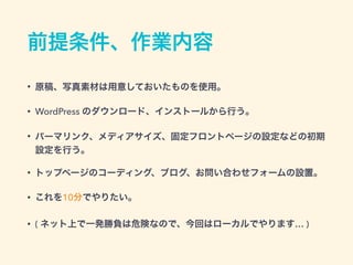 前提条件、作業内容
• 原稿、写真素材は用意しておいたものを使用。
• WordPress のダウンロード、インストールから行う。
• パーマリンク、メディアサイズ、固定フロントページの設定などの初期
設定を行う。
• トップページのコーディング、ブログ、お問い合わせフォームの設置。
• これを10分でやりたい。
• ( ネット上で一発勝負は危険なので、今回はローカルでやります… )
 
