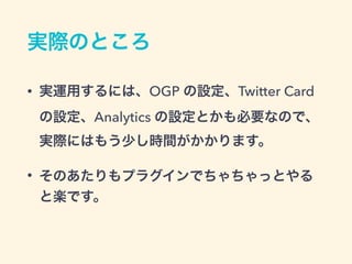 実際のところ
• 実運用するには、OGP の設定、Twitter Card
の設定、Analytics の設定とかも必要なので、
実際にはもう少し時間がかかります。
• そのあたりもプラグインでちゃちゃっとやる
と楽です。
 
