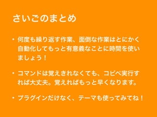 さいごのまとめ
• 何度も繰り返す作業、面倒な作業はとにかく
自動化してもっと有意義なことに時間を使い
ましょう！
• コマンドは覚えきれなくても、コピペ実行す
れば大丈夫。覚えればもっと早くなります。
• プラグインだけなく、テーマも使ってみてね！
 