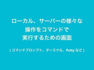 ローカル、サーバーの様々な 
操作をコマンドで 
実行するための画面
( コマンドプロンプト、ターミナル、Putty など )
 