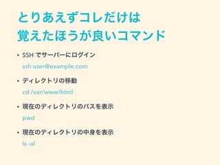 とりあえずコレだけは 
覚えたほうが良いコマンド
• SSH でサーバーにログイン 
ssh user@example.com
• ディレクトリの移動 
cd /var/www/html
• 現在のディレクトリのパスを表示 
pwd
• 現在のディレクトリの中身を表示 
ls -al
 
