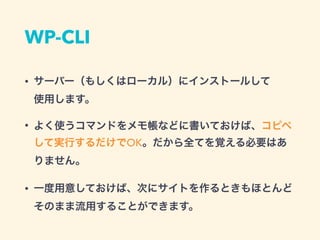 WP-CLI
• サーバー（もしくはローカル）にインストールして 
使用します。
• よく使うコマンドをメモ帳などに書いておけば、コピペ
して実行するだけでOK。だから全てを覚える必要はあ
りません。
• 一度用意しておけば、次にサイトを作るときもほとんど 
そのまま流用することができます。
 