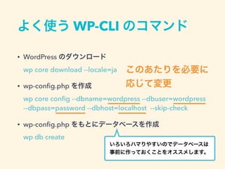 よく使う WP-CLI のコマンド
• WordPress のダウンロード 
wp core download --locale=ja
• wp-conﬁg.php を作成 
wp core conﬁg --dbname=wordpress --dbuser=wordpress
--dbpass=password --dbhost=localhost --skip-check
• wp-conﬁg.php をもとにデータベースを作成 
wp db create
このあたりを必要に
応じて変更
いろいろハマりやすいのでデータベースは 
事前に作っておくことをオススメします。
 