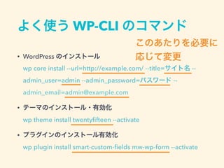 よく使う WP-CLI のコマンド
• WordPress のインストール 
wp core install --url=http://example.com/ --title=サイト名 --
admin_user=admin --admin_password=パスワード --
admin_email=admin@example.com
• テーマのインストール・有効化 
wp theme install twentyﬁfteen --activate
• プラグインのインストール有効化 
wp plugin install smart-custom-ﬁelds mw-wp-form --activate
このあたりを必要に
応じて変更
 