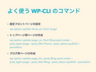 よく使う WP-CLI のコマンド
• 固定フロントページの設定 
wp option update show_on_front 'page'
• トップページ用ページの作成 
wp option update page_on_front $(wp post create --
post_type=page --post_title=Home —post_status=publish --
porcelain)
• ブログ用ページの作成 
wp option update page_for_posts $(wp post create --
post_type=page --post_title=Blog --post_status=publish --porcelain)
 