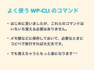 よく使う WP-CLI のコマンド
• はじめに言いましたが、これらのコマンドは
いちいち覚える必要はありません。
• メモ帳などに保存しておいて、必要なときに
コピペで実行すれば大丈夫です。
• でも覚えちゃうともっと楽になります^^
 