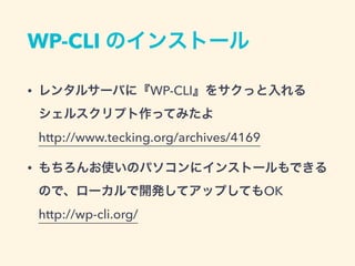 WP-CLI のインストール
• レンタルサーバに『WP-CLI』をサクっと入れる
シェルスクリプト作ってみたよ 
http://www.tecking.org/archives/4169
• もちろんお使いのパソコンにインストールもできる 
ので、ローカルで開発してアップしてもOK 
http://wp-cli.org/
 