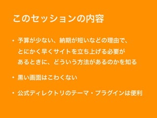 このセッションの内容
• 予算が少ない、納期が短いなどの理由で、 
とにかく早くサイトを立ち上げる必要が 
あるときに、どういう方法があるのかを知る
• 黒い画面はこわくない
• 公式ディレクトリのテーマ・プラグインは便利
 