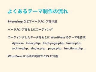 よくあるテーマ制作の流れ
Photoshop などでページカンプを作成
style.css、index.php、front-page.php、home.php、
archive.php、single.php、page.php、functions.php …
ページカンプをもとにコーディング
コーディングしたデータをもとに WordPress のテーマを作成
WordPress に必須の関数や CSS を定義
 