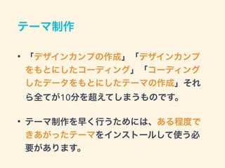テーマ制作
• 「デザインカンプの作成」「デザインカンプ
をもとにしたコーディング」「コーディング
したデータをもとにしたテーマの作成」それ
ら全てが10分を超えてしまうものです。
• テーマ制作を早く行うためには、ある程度で
きあがったテーマをインストールして使う必
要があります。
 