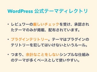 WordPress 公式テーマディレクトリ
• レビュワーの厳しいチェックを受け、承認され
たテーマのみが掲載、配布されています。
• プラグインテリトリー。テーマはプラグインの
テリトリーを犯してはいけないというルール。
• つまり、余計なことをしないシンプルな仕組み
のテーマが多くベースとして使いやすい。
 