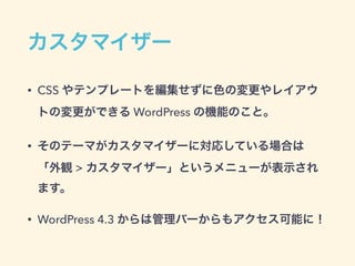 カスタマイザー
• CSS やテンプレートを編集せずに色の変更やレイアウ
トの変更ができる WordPress の機能のこと。
• そのテーマがカスタマイザーに対応している場合は 
「外観 > カスタマイザー」というメニューが表示され
ます。
• WordPress 4.3 からは管理バーからもアクセス可能に！
 