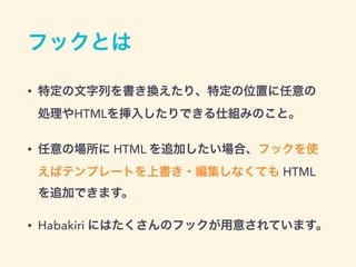 フックとは
• 特定の文字列を書き換えたり、特定の位置に任意の 
処理やHTMLを挿入したりできる仕組みのこと。
• 任意の場所に HTML を追加したい場合、フックを使
えばテンプレートを上書き・編集しなくても HTML
を追加できます。
• Habakiri にはたくさんのフックが用意されています。
 