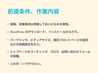 前提条件、作業内容
• 原稿、写真素材は用意しておいたものを使用。
• WordPress のダウンロード、インストールから行う。
• パーマリンク、メディアサイズ、固定フロントページの設定
などの初期設定を行う。
• トップページのコーディング、ブログ、お問い合わせフォーム
の設置。
• これを10分でやりたい。
 