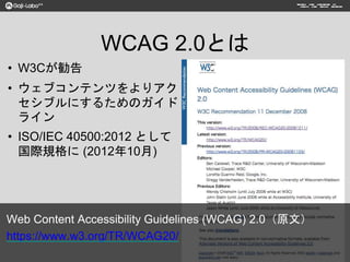 • W3Cが勧告
• ウェブコンテンツをよりアク
セシブルにするためのガイド
ライン
• ISO/IEC 40500:2012 として
国際規格に (2012年10月)
Web Content Accessibility Guidelines (WCAG) 2.0（原文）
https://www.w3.org/TR/WCAG20/
WCAG 2.0とは
 