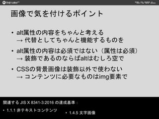 画像で気を付けるポイント
• alt属性の内容をちゃんと考える
→ 代替としてちゃんと機能するものを
• alt属性の内容は必須ではない（属性は必須）
→ 装飾であるのならばaltはむしろ空で
• CSSの背景画像は装飾以外で使わない
→ コンテンツに必要なものはimg要素で
関連する JIS X 8341-3:2016 の達成基準：
• 1.1.1 非テキストコンテンツ
• 1.4.5 文字画像
 