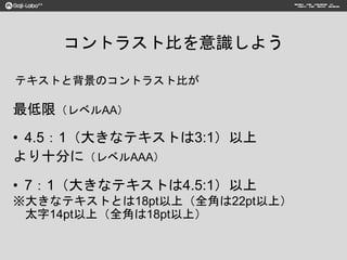 コントラスト比を意識しよう
最低限（レベルAA）
• 4.5：1（大きなテキストは3:1）以上
より十分に（レベルAAA）
• 7：1（大きなテキストは4.5:1）以上
※大きなテキストとは18pt以上（全角は22pt以上）
太字14pt以上（全角は18pt以上）
テキストと背景のコントラスト比が
 