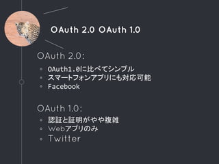 OAuth 2.0 OAuth 1.0
OAuth 2.0:
◦ OAuth1.0に比べてシンプル
◦ スマートフォンアプリにも対応可能
◦ Facebook
OAuth 1.0:
◦ 認証と証明がやや複雑
◦ Webアプリのみ
◦ Twitter
 