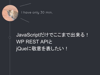 JavaScriptだけでここまで出来る！
WP REST APIと
jQueに敬意を表したい！
I have only 30 min.
 