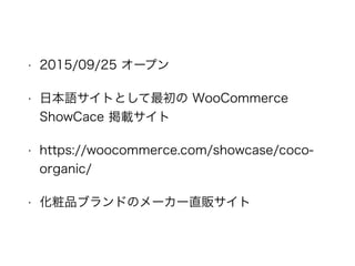 • 2015/09/25 オープン
• 日本語サイトとして最初の WooCommerce
ShowCace 掲載サイト
• https://woocommerce.com/showcase/coco-
organic/
• 化粧品ブランドのメーカー直販サイト
 