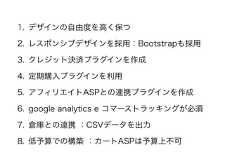 1. デザインの自由度を高く保つ
2. レスポンシブデザインを採用：Bootstrapも採用
3. クレジット決済プラグインを作成
4. 定期購入プラグインを利用
5. アフィリエイトASPとの連携プラグインを作成
6. google analytics e コマーストラッキングが必須
7. 倉庫との連携 ：CSVデータを出力
8. 低予算での構築 ：カートASPは予算上不可
 