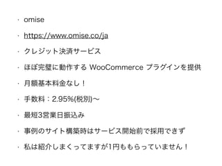 • omise
• https://www.omise.co/ja
• クレジット決済サービス
• ほぼ完璧に動作する WooCommerce プラグインを提供
• 月額基本料金なし！
• 手数料：2.95%(税別)∼
• 最短3営業日振込み
• 事例のサイト構築時はサービス開始前で採用できず
• 私は紹介しまくってますが1円ももらっていません！
 