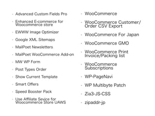 • Advanced Custom Fields Pro
• Enhanced E-commerce for
Woocommerce store
• EWWW Image Optimizer
• Google XML Sitemaps
• MailPoet Newsletters
• MailPoet WooCommerce Add-on
• MW WP Form
• Post Types Order
• Show Current Template
• Smart Oﬀers
• Speed Booster Pack
• Use Aﬃliate Sevice for
Woocommerce Store UAWS
• WooCommerce
• WooCommerce Customer/
Order CSV Export
• WooCommerce For Japan
• WooCommerce GMO
• WooCommerce Print
Invoice/Packing list
• WooCommerce
Subscriptions
• WP-PageNavi
• WP Multibyte Patch
• Zia3-JS-CSS
• zipaddr-jp
 