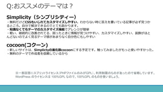 Q:おススメのテーマは？
Simplicity（シンプリシティー）
・無料だけどCSSもいじれてカスタマイズしやすい。わからない時に答えを書いている記事が必ず見つか
るところ。自分で解決できるのでとても助かります。
・知識なくでもテーマのカスタマイズ機能でアレンジが簡単
・軽い、継続的に改善されてる、困ったときに情報が見つけやすい、カスタマイズしやすい、装飾がほと
んどないのでよく見るテーマ感があまりなく自分色にもしやすい
cocoon(コクーン)
・新しいサイトは、Simplictyの進化版cocoonにする予定です。触ってみましたがもっと使いやすかった。
・無料のテーマで作成者を信頼しているから
※一部回答にスプリットライセンス（PHPファイルのみがGPL）、利用制限のものがあったので省略しています。
WordPress のライセンスは 100%GPL なので、100%GPL のものを使いましょう。
 