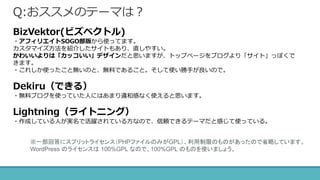 Q:おススメのテーマは？
BizVektor(ビズベクトル)
・アフィリエイトSOGO部版から使ってます。
カスタマイズ方法を紹介したサイトもあり、直しやすい。
かわいいよりは「カッコいい」デザインだと思いますが、トップページをブログより「サイト」っぽくで
きます。
・これしか使ったこと無いのと、無料であること。そして使い勝手が良いので。
Dekiru（できる）
・無料ブログを使っていた人にはあまり違和感なく使えると思います。
Lightning（ライトニング）
・作成している人が実名で活躍されている方なので、信頼できるテーマだと感じて使っている。
※一部回答にスプリットライセンス（PHPファイルのみがGPL）、利用制限のものがあったので省略しています。
WordPress のライセンスは 100%GPL なので、100%GPL のものを使いましょう。
 