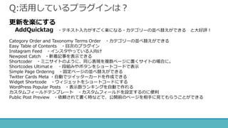 Q:活用しているプラグインは？
更新を楽にする
AddQuicktag ・テキスト入力がすごく楽になる・カテゴリーの並べ替えができる と大好評！
Category Order and Taxonomy Terms Order ・カテゴリーの並べ替えができる
Easy Table of Contents ・目次のプラグイン
Instagram Feed ・インスタやっている人向け
Newpost Catch ・新着記事を表示できる
Shortcoder ・ミニサイトのように、同じ表現を複数ページに置くサイトの場合に。
Shortcodes Ultimatｅ ・段組みやボタンをショートコードで表示
Simple Page Ordering ・固定ページの並べ替えができる
Twitter Cards Meta ・自動でツイッターカードを作成できる
Widget Shortcode ・ウィジェットをショートコードにする
WordPress Popular Posts ・表示数ランキングを自動で作れる
カスタムフィールドテンプレート ・カスタムフィールドを設定するのに便利
Public Post Preview ・依頼されて書く時などで、公開前のページを相手に見てもらうことができる
 
