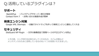 Q:活用しているプラグインは？
サポート
BackWPup ・バックアップやサーバー移行が簡単
Contact Form 7 ・お問い合わせ画面作成が簡単
検索エンジン対策
Google XML Sitemaps ・自動でサイトマップを作って検索エンジンに通知してくれる
セキュリティ
SiteGuard WP Plugin ・文字の画像認証で管理ページの不正ログインを防止
※その他、リンク切れをお知らせしてくれるもの、スパム対策など
メンテナンスのために活用しているものをいくつか回答いただきました。
 