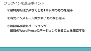 プラグインを選ぶポイント
①最終更新日が少なくとも1年以内のものを選ぶ
②有効インストール数が多いものから選ぶ
③検証済み最新バージョンが、
最新のWordPressのバージョンであることを確認する
 