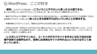 Q:WordPress、ここが好き
・便利。カスタマイズ性が高くてこういうことやりたいと思ったら大概できる。
多くの人が使っているのでやりたいことがあるとき・困ったときなどに情報を見つけやすい。
・無料ブログのように簡単にサイトが作れるのに余計な広告がない。ある程度のカスタマイズは容易にできる。
利用者やプラグインが多いので困ったときも検索すればたいていのことが解決する。
・多種多様なプラグインにより、高度なUIが作れるのが初心者にはありがたいです。
・HTMLとかCSS、PHPがさっぱりわからない僕のような人にとっては、思い通りの見た目にしたり、こうで
きたら便利だなーとかを実現するのが、いまだに大変。でも、WPのユーザーが多いので、しつこくググって
いたら、大抵のことは解決します。
・レスポンシブデザインなど、コードベタ打ちでサイトを作るにはもう自分の知
識や技術では限界なので、簡単にお洒落なサイトが作れるという点ではすごく助
かっています。
 