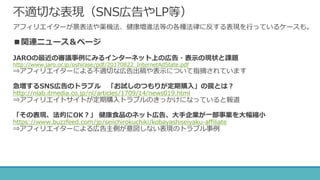 不適切な表現（SNS広告やLP等）
アフィリエイターが景表法や薬機法、健康増進法等の各種法律に反する表現を行っているケースも。
■関連ニュース＆ページ
JAROの最近の審議事例にみるインターネット上の広告・表示の現状と課題
http://www.jaro.or.jp/oshirase/pdf/20170822_InternetAdState.pdf
⇒アフィリエイターによる不適切な広告出稿や表示について指摘されています
急増するSNS広告のトラブル 「お試しのつもりが定期購入」の罠とは？
http://nlab.itmedia.co.jp/nl/articles/1709/14/news019.html
⇒アフィリエイトサイトが定期購入トラブルのきっかけになっていると報道
「その表現、法的にOK？」 健康食品のネット広告、大手企業が一部事業を大幅縮小
https://www.buzzfeed.com/jp/seiichirokuchiki/kobayashiseiyaku-affiliate
⇒アフィリエイターによる広告主側が意図しない表現のトラブル事例
 