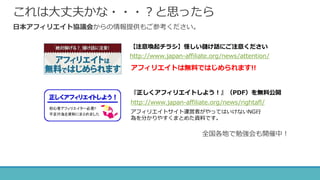 これは大丈夫かな・・・？と思ったら
日本アフィリエイト協議会からの情報提供もご参考ください。
全国各地で勉強会も開催中！
『正しくアフィリエイトしよう！』（PDF）を無料公開
アフィリエイトサイト運営者がやってはいけないNG行
為を分かりやすくまとめた資料です。
http://www.japan-affiliate.org/news/rightafl/
【注意喚起チラシ】怪しい儲け話にご注意ください
http://www.japan-affiliate.org/news/attention/
アフィリエイトは無料ではじめられます!!
 