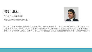 笠井 北斗
クロスワーク株式会社
http://www.crosswork.jp/
アフィリエイトが世に出始めた1999年より、日本と米国でアフィリエイトビジネスに携わるアフィ
リエイト・プランナー。アフィリエイター向けのイベント開催や、広告主向けアフィリエイト運用
サポートを手がけている。日本アフィリエイト協議会（JAO）の代表理事を務める（2018年現在）。
 
