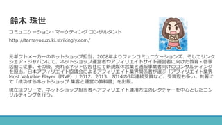 鈴木 珠世
コミュニケーション・マーケティング コンサルタント
http://tamayosuzuki.strikingly.com/
元ギフトメーカーのネットショップ担当。2008年よりファンコミュニケーションズ、そしてリンク
シェア・ジャパンにて、ネットショップ運営者やアフィリエイトサイト運営者に向けた教育・啓蒙
活動に従事。その後、売れるネット広告社にて新規媒体営業と通販事業者向けのコンサルティング
を担当。日本アフィリエイト協議会によるアフィリエイト業界関係者が選ぶ「アフィリエイト業界
Most Valuable Player（MVP）」2012、2013、2014の3年連続受賞など、受賞歴も多い。共著に
て「成功するネットショップ 集客と運営の教科書」を出版。
現在はフリーで、ネットショップ担当者へアフィリエイト運用方法のレクチャーを中心としたコン
サルティングを行う。
 