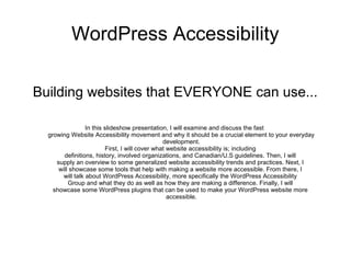 WordPress Accessibility
Building websites that EVERYONE can use...
In this slideshow presentation, I will examine and discuss the fast
growing Website Accessibility movement and why it should be a crucial element to your everyday
development.
First, I will cover what website accessibility is; including
definitions, history, involved organizations, and Canadian/U.S guidelines. Then, I will
supply an overview to some generalized website accessibility trends and practices. Next, I
will showcase some tools that help with making a website more accessible. From there, I
will talk about WordPress Accessibility, more specifically the WordPress Accessibility
Group and what they do as well as how they are making a difference. Finally, I will
showcase some WordPress plugins that can be used to make your WordPress website more
accessible.
 