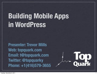 Building Mobile Apps
             in WordPress

             Presenter: Trevor Mills
             Web: topquark.com
             Email: t@topquark.com
             Twitter: @topquarky
             Phone: +1(416)579-3655
Tuesday, November 8, 2011              1
 
