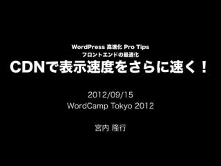 WordPress 高速化 Pro Tips
      フロントエンドの最適化

CDNで表示速度をさらに速く！
        2012/09/15
    WordCamp Tokyo 2012


          宮内 隆行
 