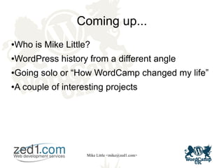 Mike Little <mike@zed1.com>
Coming up...
●Who is Mike Little?
●WordPress history from a different angle
●Going solo or “How WordCamp changed my life”
●A couple of interesting projects
 