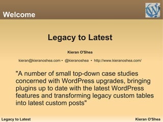 Welcome


                        Legacy to Latest
                                   Kieran O'Shea

         kieran@kieranoshea.com • @kieranoshea • http://www.kieranoshea.com/


       "A number of small top-down case studies
       concerned with WordPress upgrades, bringing
       plugins up to date with the latest WordPress
       features and transforming legacy custom tables
       into latest custom posts"

Legacy to Latest                                                        Kieran O'Shea
 