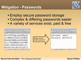Mitigation - Passwords
Kieran O'Shea
 Employ secure password storage
 Complex & differing passwords easier
 A variety of services exist, paid & free
Single, secure,
master password
Secure from the Start : The changing landscape
 