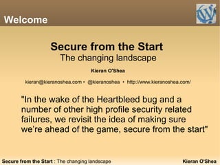 Welcome
"In the wake of the Heartbleed bug and a
number of other high profile security related
failures, we revisit the idea of making sure
we’re ahead of the game, secure from the start"
Kieran O'SheaSecure from the Start : The changing landscape
Secure from the Start
The changing landscape
Kieran O'Shea
kieran@kieranoshea.com • @kieranoshea • http://www.kieranoshea.com/
 