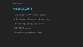 CODE REVIEW
WORDPRESS.COM VIP
▸ Enterprise-level WordPress hosting
▸ On the WordPress.com infrastructure
▸ 2.5 billion page views per month
▸ 99.9976% uptime
▸ 349ms average response time
 