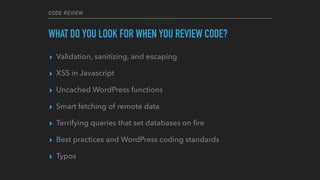 CODE REVIEW
WHAT DO YOU LOOK FOR WHEN YOU REVIEW CODE?
▸ Validation, sanitizing, and escaping
▸ XSS in Javascript
▸ Uncached WordPress functions
▸ Smart fetching of remote data
▸ Terrifying queries that set databases on ﬁre
▸ Best practices and WordPress coding standards
▸ Typos
 