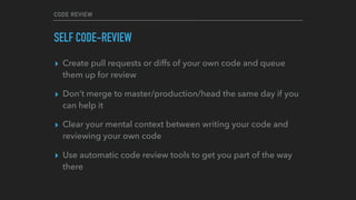 CODE REVIEW
SELF CODE-REVIEW
▸ Create pull requests or diffs of your own code and queue
them up for review
▸ Don’t merge to master/production/head the same day if you
can help it
▸ Clear your mental context between writing your code and
reviewing your own code
▸ Use automatic code review tools to get you part of the way
there
 