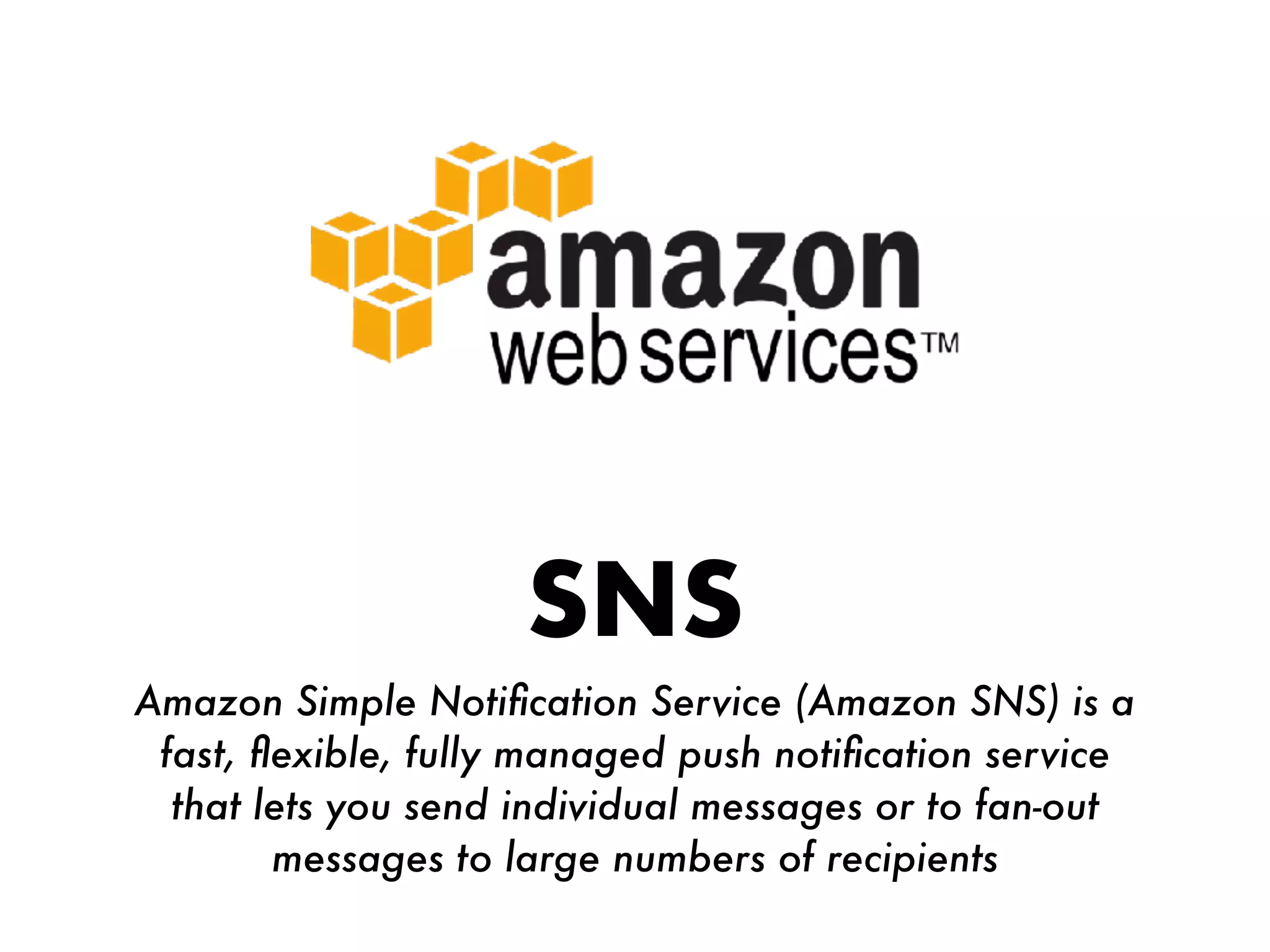 SNS
Amazon Simple Notiﬁcation Service (Amazon SNS) is a
fast, ﬂexible, fully managed push notiﬁcation service
that lets you send individual messages or to fan-out
messages to large numbers of recipients
 