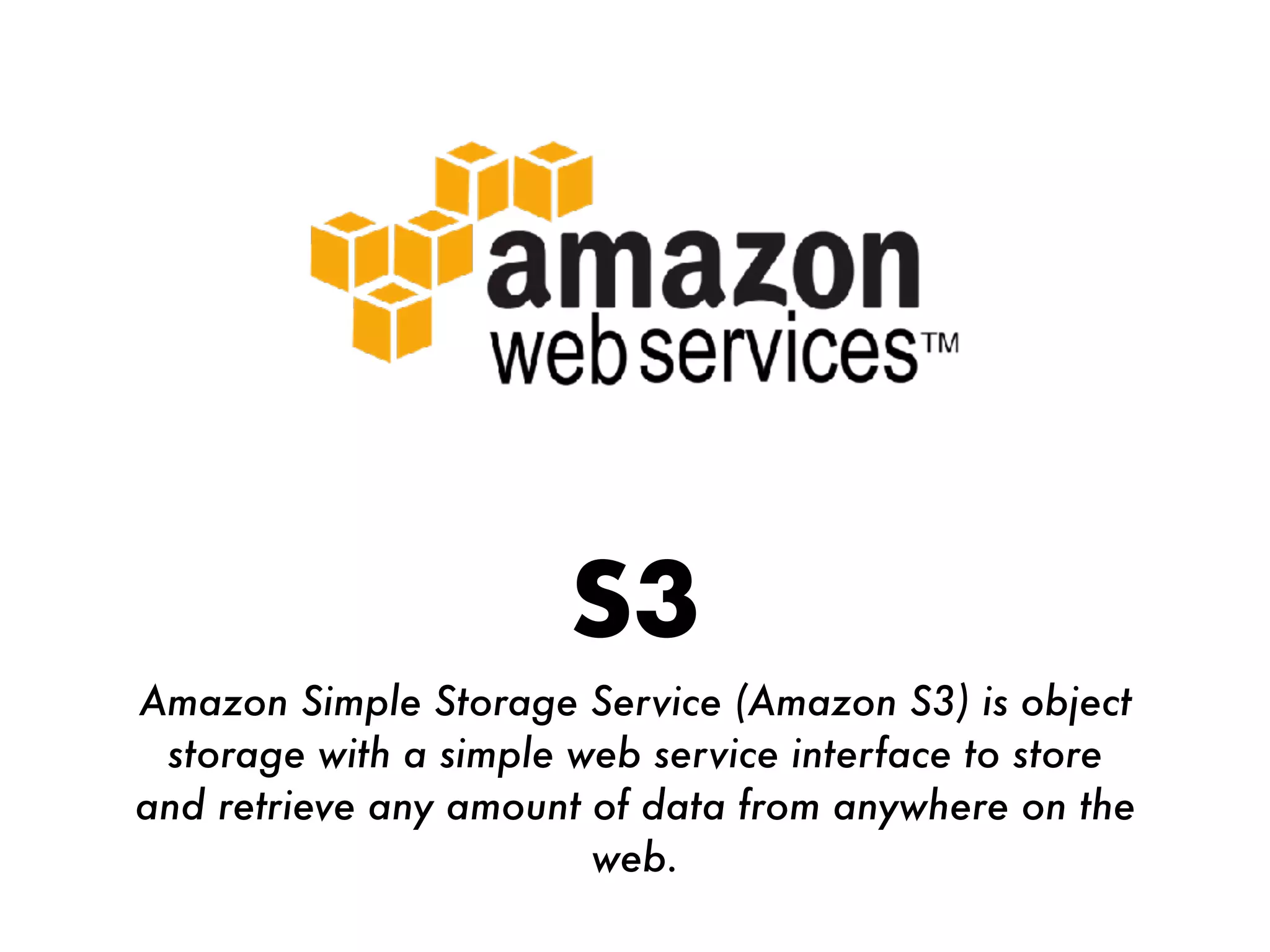 S3
Amazon Simple Storage Service (Amazon S3) is object
storage with a simple web service interface to store
and retrieve any amount of data from anywhere on the
web.
 