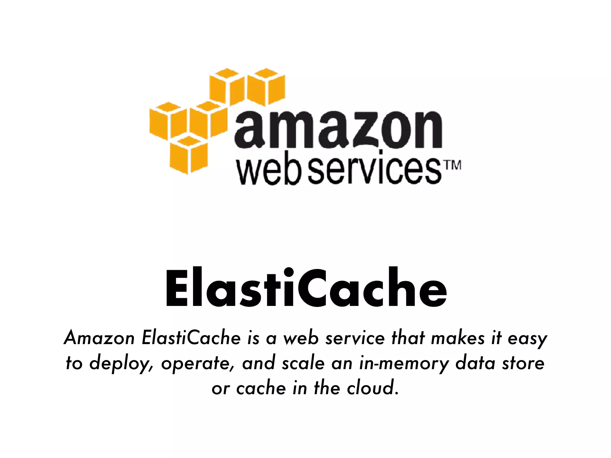 ElastiCache
Amazon ElastiCache is a web service that makes it easy
to deploy, operate, and scale an in-memory data store
or cache in the cloud.
 